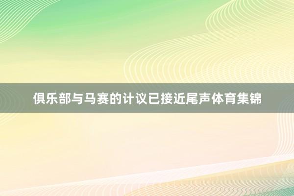 俱乐部与马赛的计议已接近尾声体育集锦