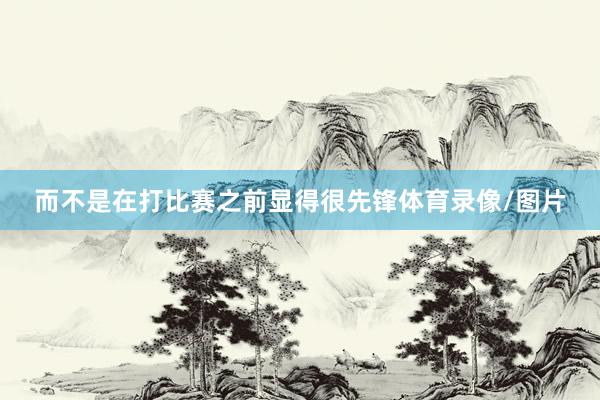 而不是在打比赛之前显得很先锋体育录像/图片