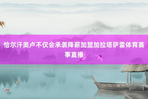 恰尔汗奥卢不仅会承袭降薪加盟加拉塔萨雷体育赛事直播