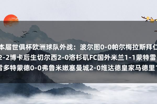 本届世俱杯欧洲球队外战：波尔图0-0帕尔梅拉斯拜仁10-0奥克兰城本菲卡2-2博卡后生切尔西2-0洛杉矶FC国外米兰1-1蒙特雷多特蒙德0-0弗鲁米嫩塞曼城2-0维达德皇家马德里1-1利雅得月牙    体育集锦