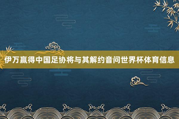 伊万赢得中国足协将与其解约音问世界杯体育信息