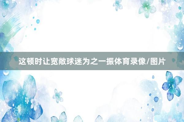 这顿时让宽敞球迷为之一振体育录像/图片