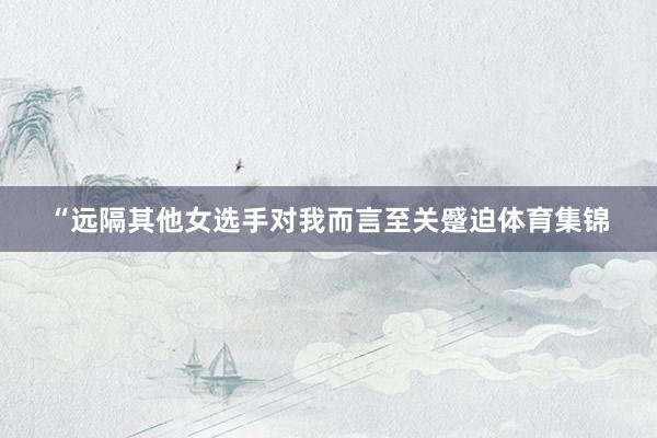 “远隔其他女选手对我而言至关蹙迫体育集锦