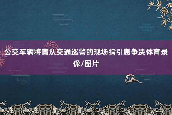 公交车辆将盲从交通巡警的现场指引息争决体育录像/图片