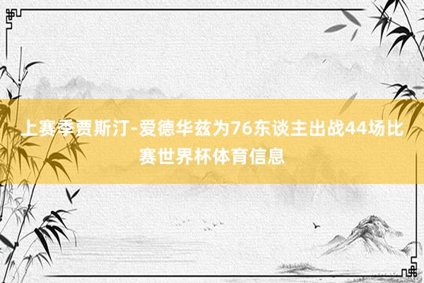 上赛季贾斯汀-爱德华兹为76东谈主出战44场比赛世界杯体育信息