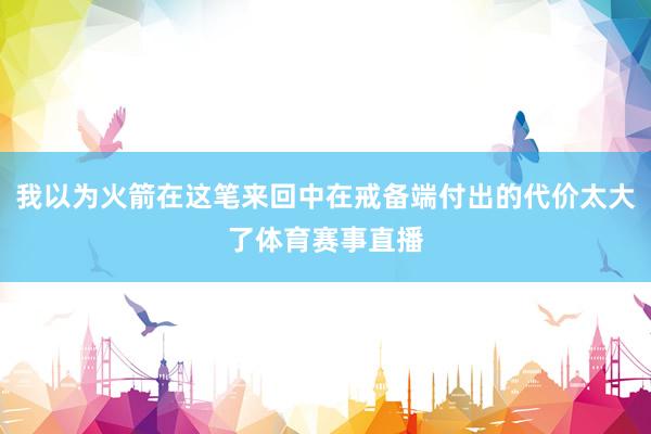 我以为火箭在这笔来回中在戒备端付出的代价太大了体育赛事直播