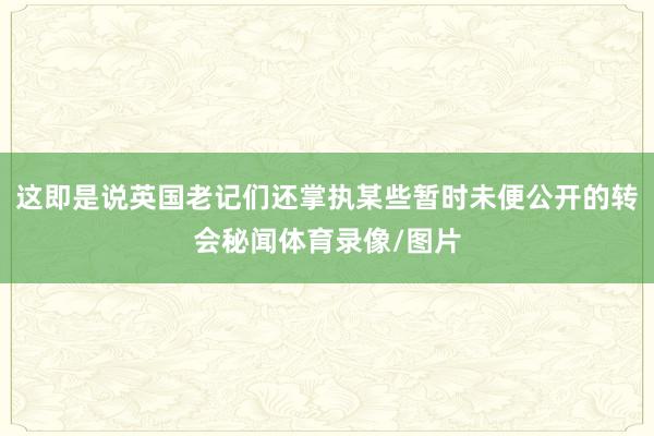 这即是说英国老记们还掌执某些暂时未便公开的转会秘闻体育录像/图片