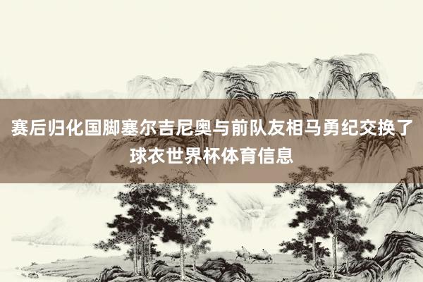 赛后归化国脚塞尔吉尼奥与前队友相马勇纪交换了球衣世界杯体育信息