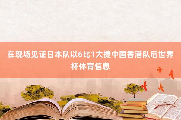 在现场见证日本队以6比1大捷中国香港队后世界杯体育信息