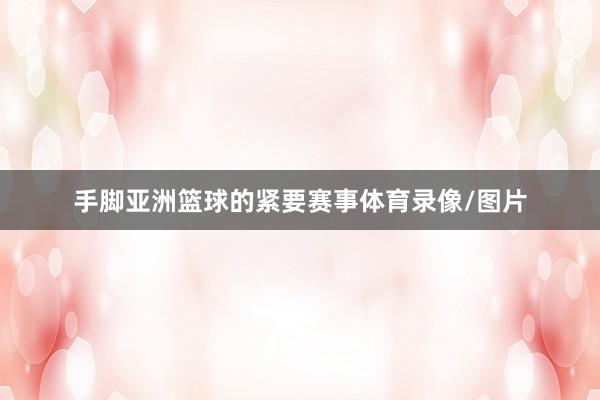 手脚亚洲篮球的紧要赛事体育录像/图片