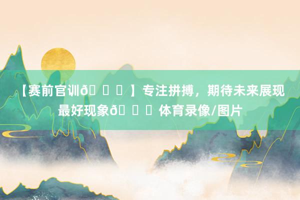 【赛前官训🏃】专注拼搏，期待未来展现最好现象💎体育录像/图片