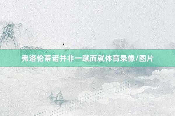 弗洛伦蒂诺并非一蹴而就体育录像/图片