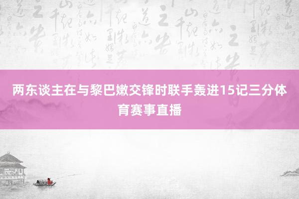 两东谈主在与黎巴嫩交锋时联手轰进15记三分体育赛事直播