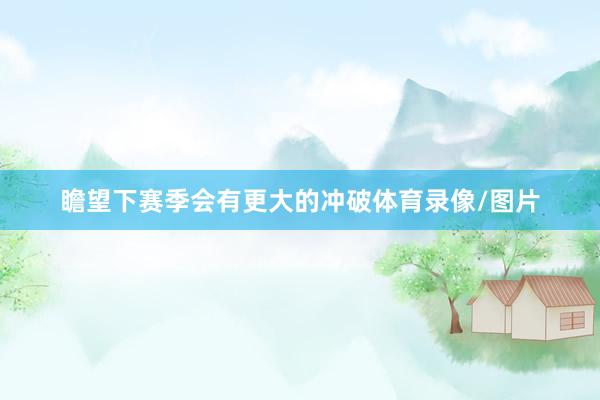 瞻望下赛季会有更大的冲破体育录像/图片