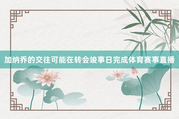 加纳乔的交往可能在转会竣事日完成体育赛事直播