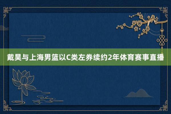 戴昊与上海男篮以C类左券续约2年体育赛事直播