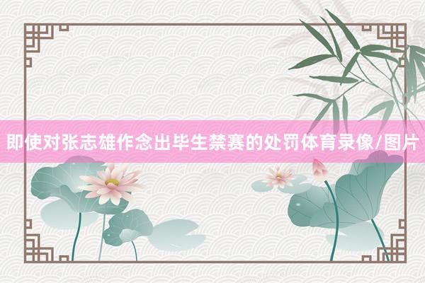 即使对张志雄作念出毕生禁赛的处罚体育录像/图片