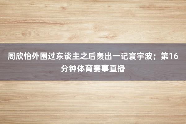 周欣怡外围过东谈主之后轰出一记寰宇波；第16分钟体育赛事直播
