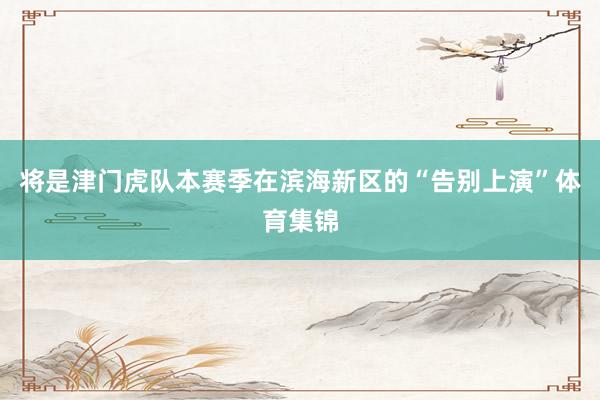 将是津门虎队本赛季在滨海新区的“告别上演”体育集锦