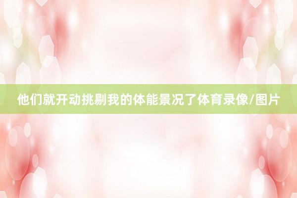 他们就开动挑剔我的体能景况了体育录像/图片