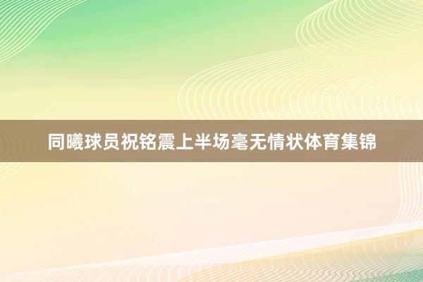 同曦球员祝铭震上半场毫无情状体育集锦