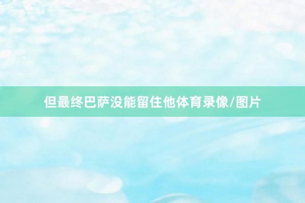 但最终巴萨没能留住他体育录像/图片