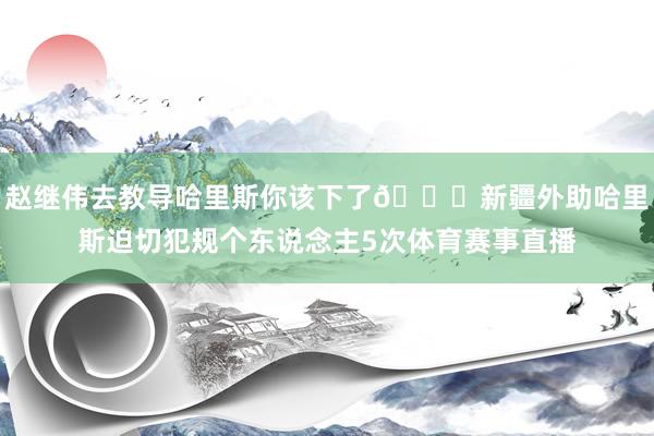 赵继伟去教导哈里斯你该下了😅新疆外助哈里斯迫切犯规个东说念主5次体育赛事直播