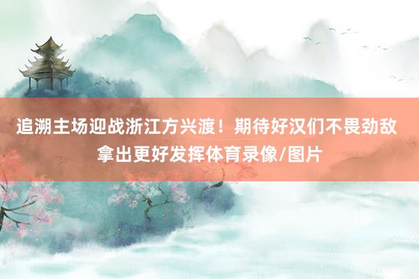 追溯主场迎战浙江方兴渡!期待好汉们不畏劲敌 拿出更好发挥体育录像/图片