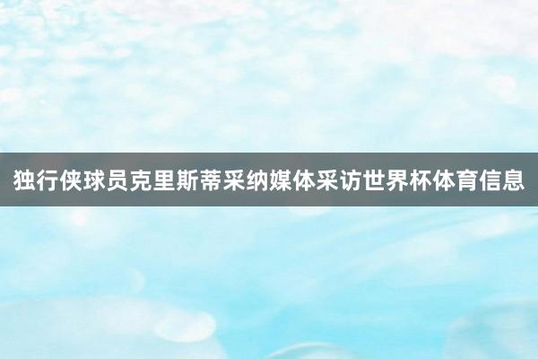 独行侠球员克里斯蒂采纳媒体采访世界杯体育信息