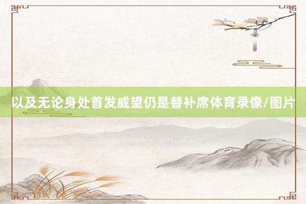 以及无论身处首发威望仍是替补席体育录像/图片