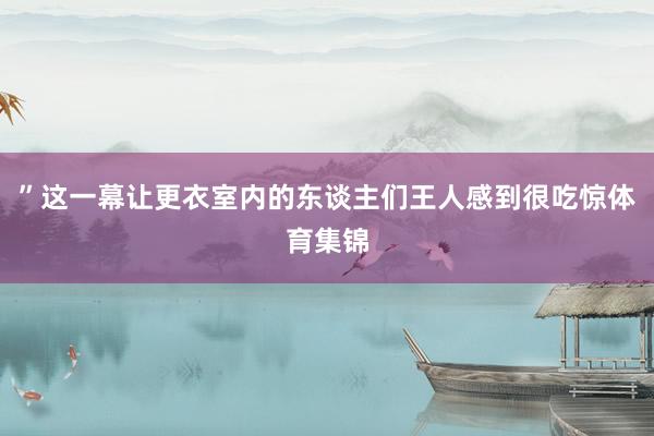 ”这一幕让更衣室内的东谈主们王人感到很吃惊体育集锦