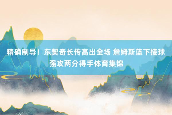 精确制导！东契奇长传高出全场 詹姆斯篮下接球强攻两分得手体育集锦