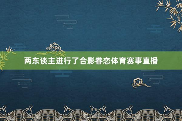 两东谈主进行了合影眷恋体育赛事直播