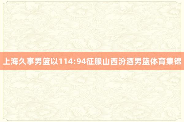 上海久事男篮以114:94征服山西汾酒男篮体育集锦
