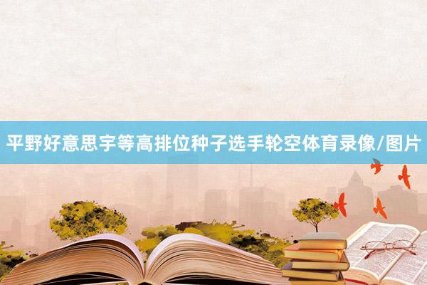 平野好意思宇等高排位种子选手轮空体育录像/图片