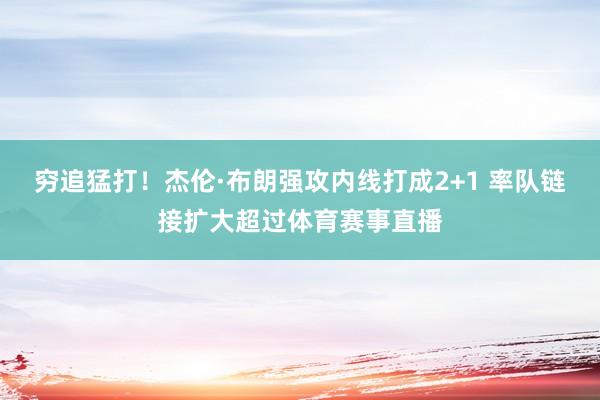 穷追猛打！杰伦·布朗强攻内线打成2+1 率队链接扩大超过体育赛事直播
