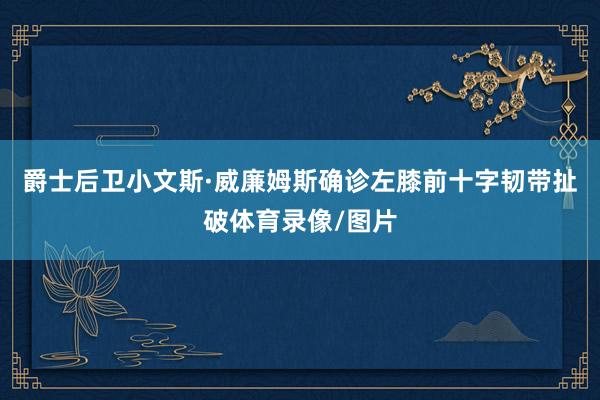爵士后卫小文斯·威廉姆斯确诊左膝前十字韧带扯破体育录像/图片
