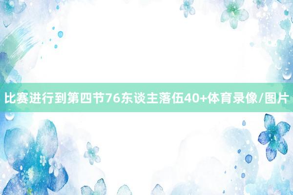 比赛进行到第四节76东谈主落伍40+体育录像/图片