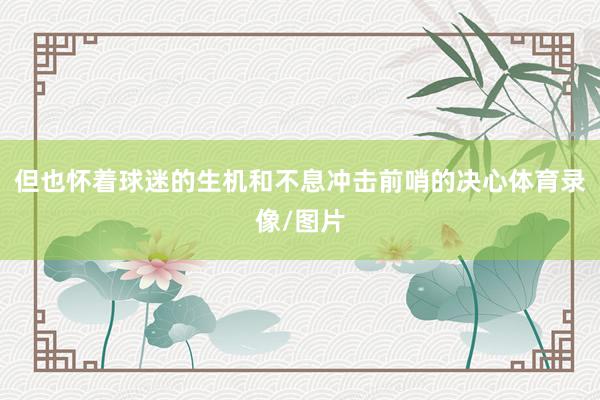 但也怀着球迷的生机和不息冲击前哨的决心体育录像/图片