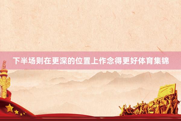 下半场则在更深的位置上作念得更好体育集锦