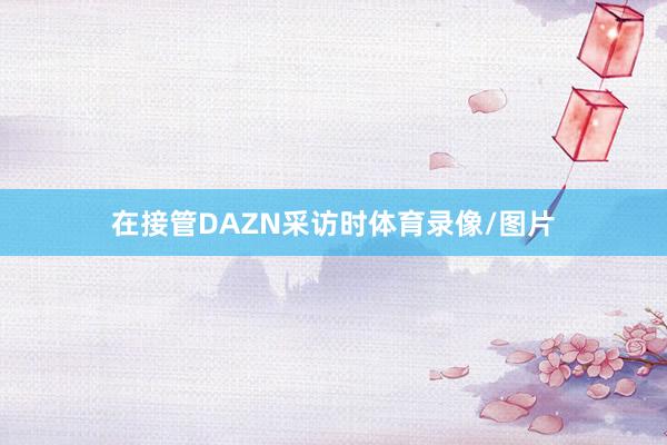 在接管DAZN采访时体育录像/图片