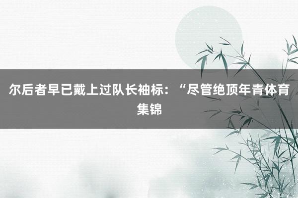 尔后者早已戴上过队长袖标:“尽管绝顶年青体育集锦