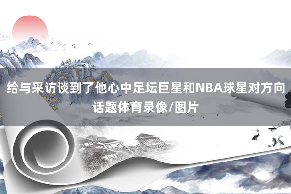给与采访谈到了他心中足坛巨星和NBA球星对方向话题体育录像/图片