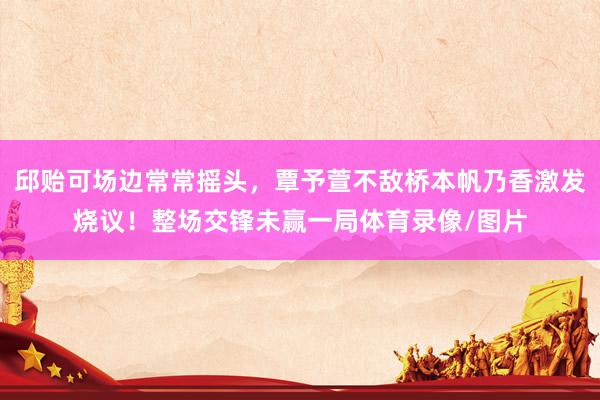 邱贻可场边常常摇头，覃予萱不敌桥本帆乃香激发烧议！整场交锋未赢一局体育录像/图片
