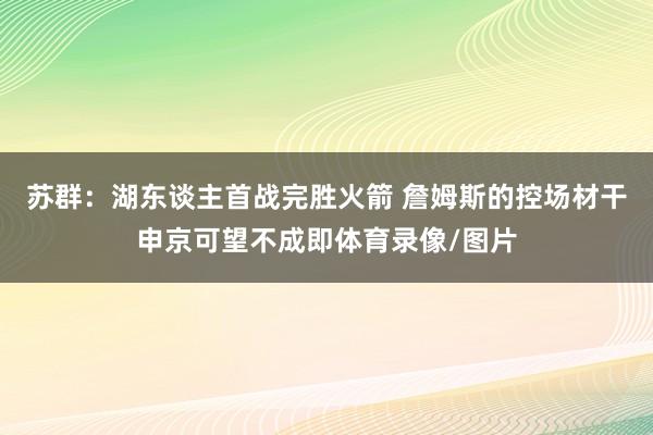 苏群:湖东谈主首战完胜火箭 詹姆斯的控场材干申京可望不成即体育录像/图片