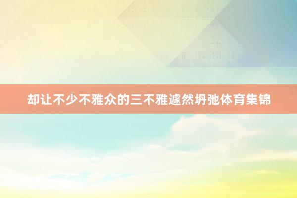 却让不少不雅众的三不雅遽然坍弛体育集锦