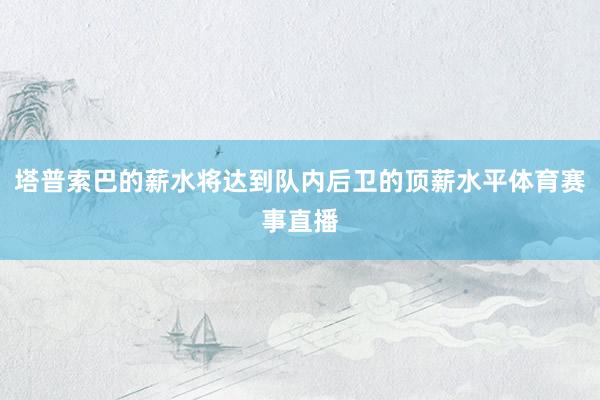 塔普索巴的薪水将达到队内后卫的顶薪水平体育赛事直播