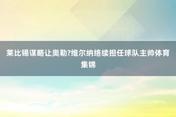 莱比锡谋略让奥勒?维尔纳络续担任球队主帅体育集锦