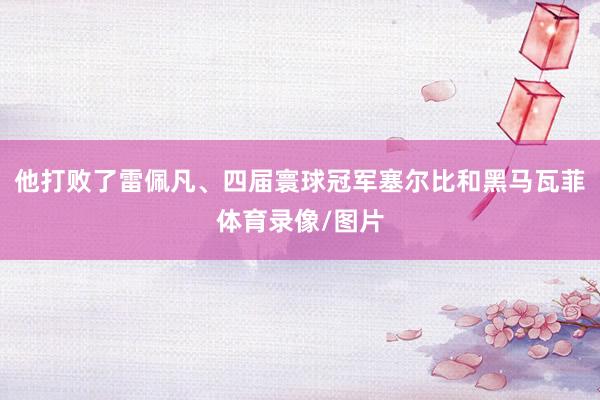 他打败了雷佩凡、四届寰球冠军塞尔比和黑马瓦菲体育录像/图片