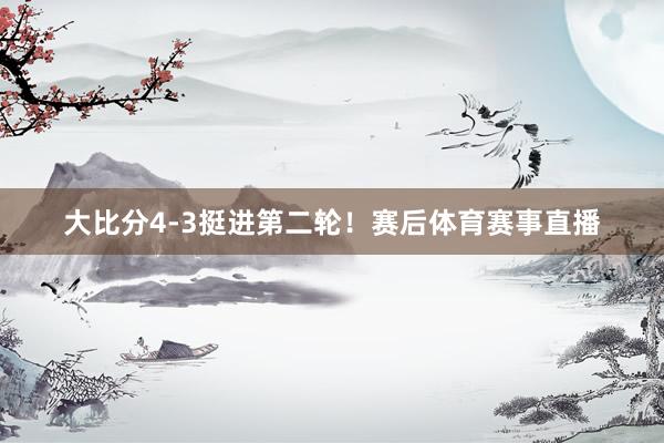 大比分4-3挺进第二轮！赛后体育赛事直播